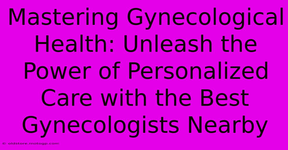 Mastering Gynecological Health: Unleash The Power Of Personalized Care With The Best Gynecologists Nearby