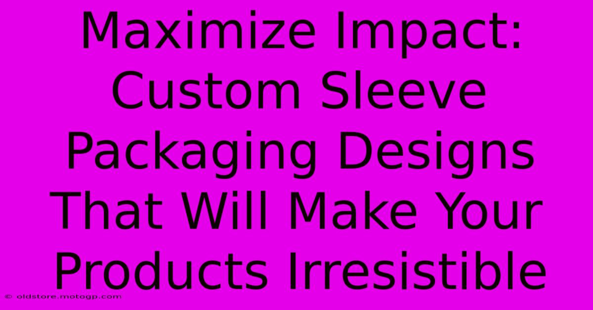 Maximize Impact: Custom Sleeve Packaging Designs That Will Make Your Products Irresistible