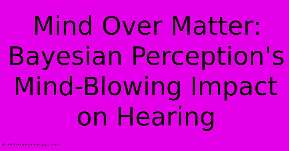 Mind Over Matter: Bayesian Perception's Mind-Blowing Impact On Hearing