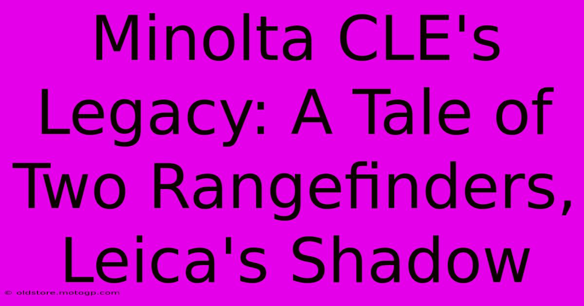 Minolta CLE's Legacy: A Tale Of Two Rangefinders, Leica's Shadow