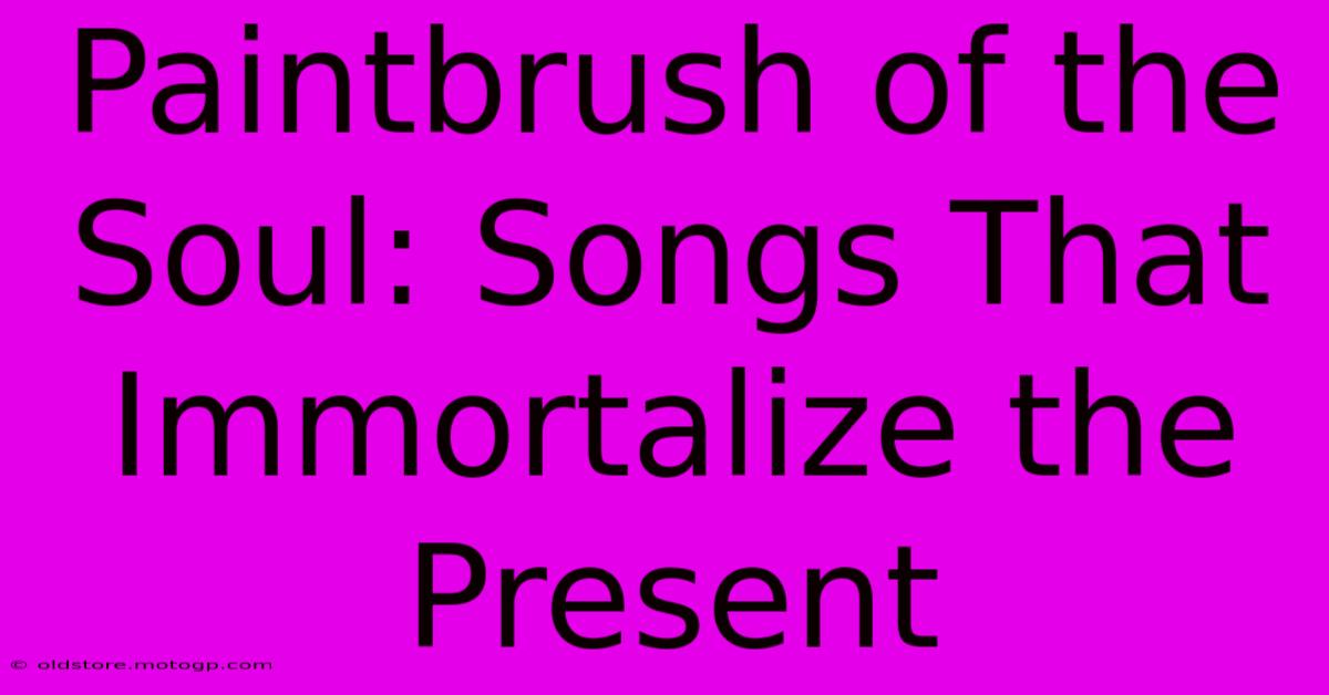 Paintbrush Of The Soul: Songs That Immortalize The Present