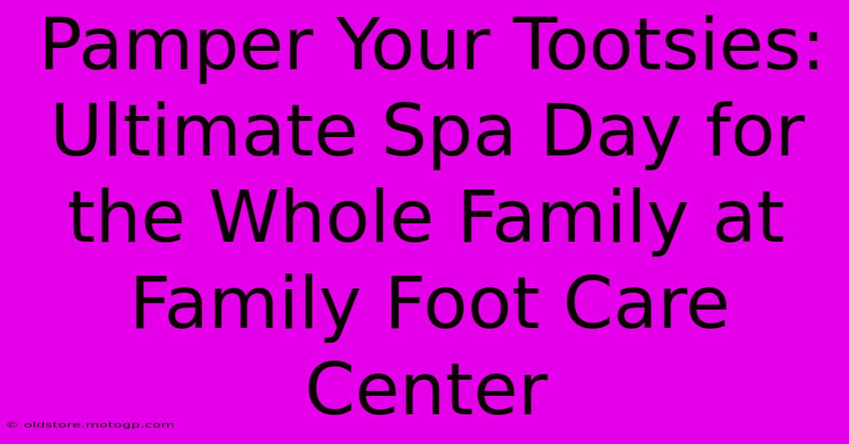 Pamper Your Tootsies: Ultimate Spa Day For The Whole Family At Family Foot Care Center