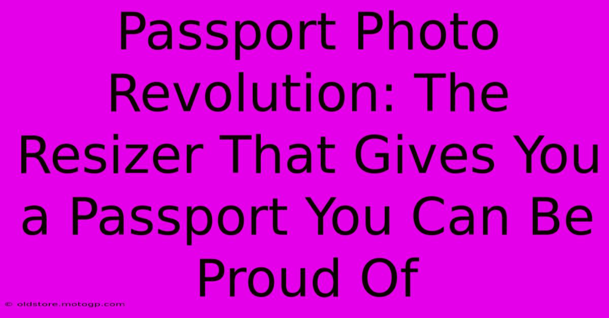 Passport Photo Revolution: The Resizer That Gives You A Passport You Can Be Proud Of