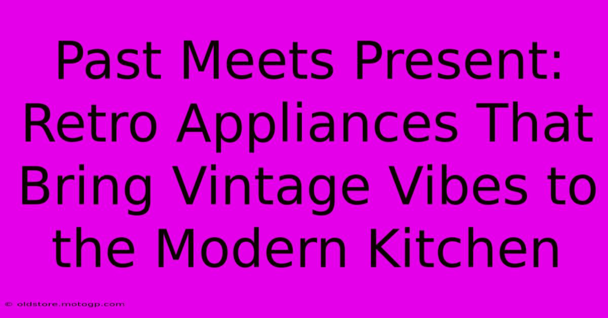 Past Meets Present: Retro Appliances That Bring Vintage Vibes To The Modern Kitchen