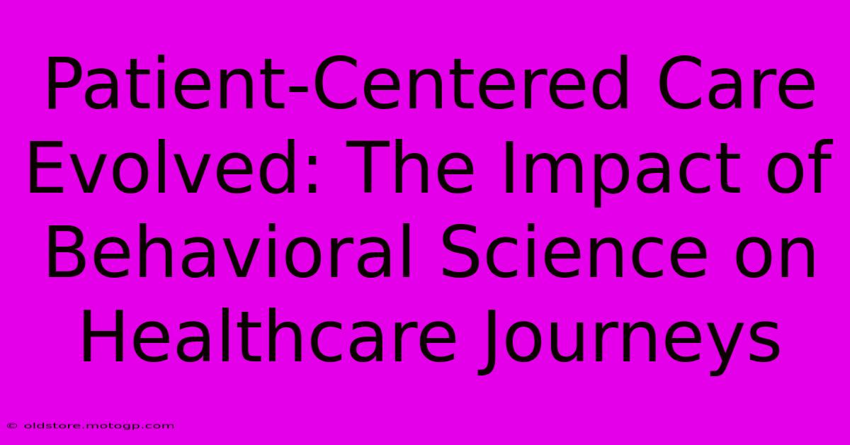 Patient-Centered Care Evolved: The Impact Of Behavioral Science On Healthcare Journeys