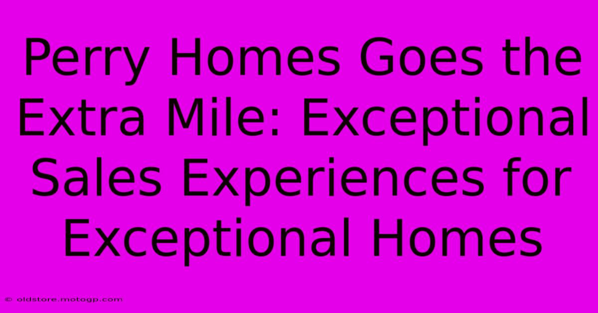 Perry Homes Goes The Extra Mile: Exceptional Sales Experiences For Exceptional Homes