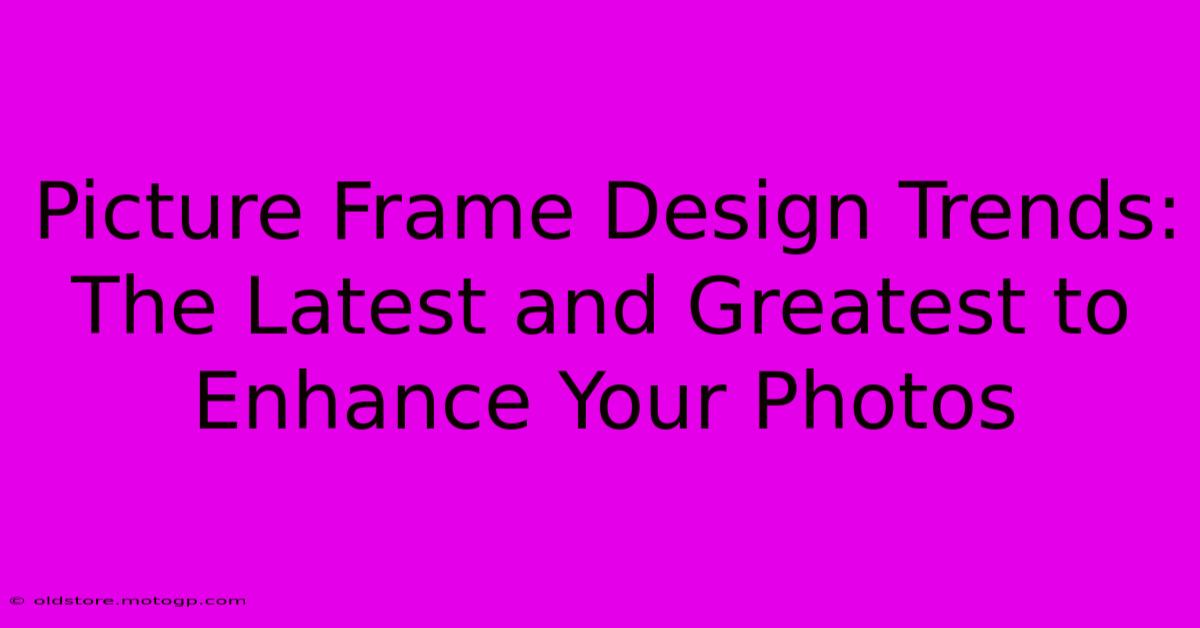 Picture Frame Design Trends: The Latest And Greatest To Enhance Your Photos