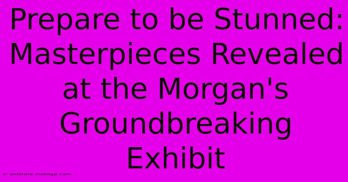 Prepare To Be Stunned: Masterpieces Revealed At The Morgan's Groundbreaking Exhibit