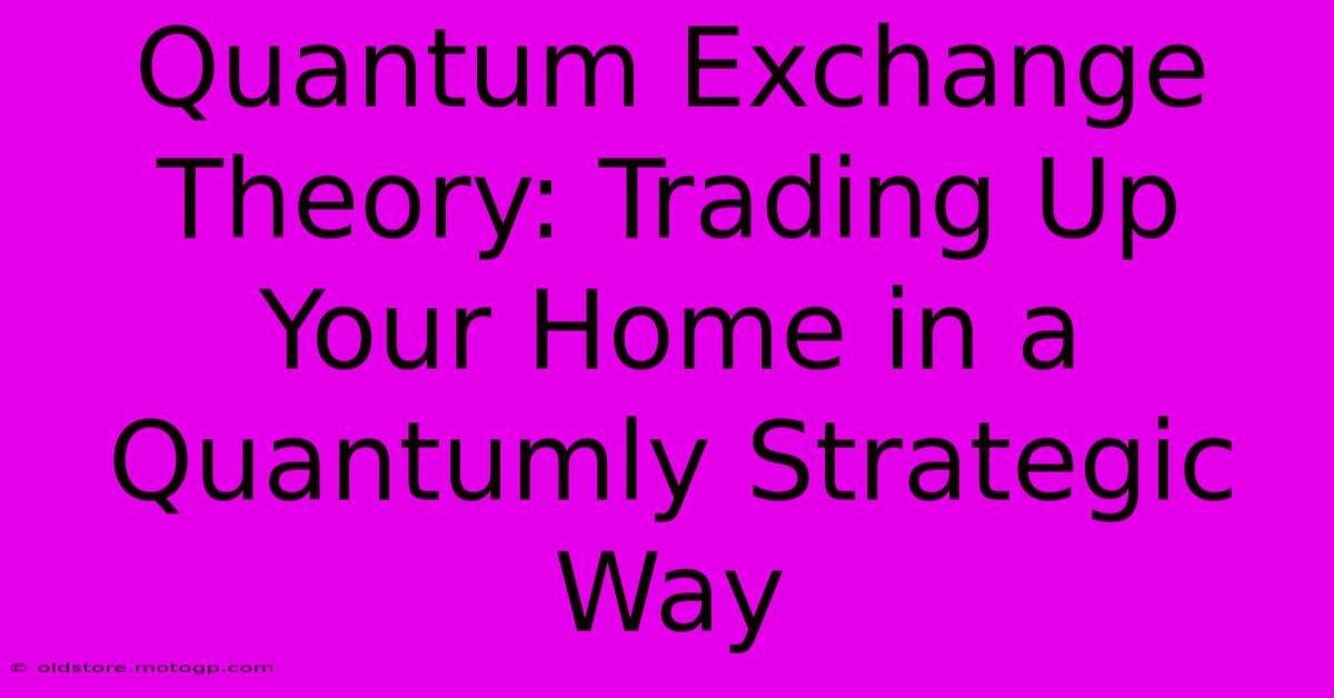 Quantum Exchange Theory: Trading Up Your Home In A Quantumly Strategic Way