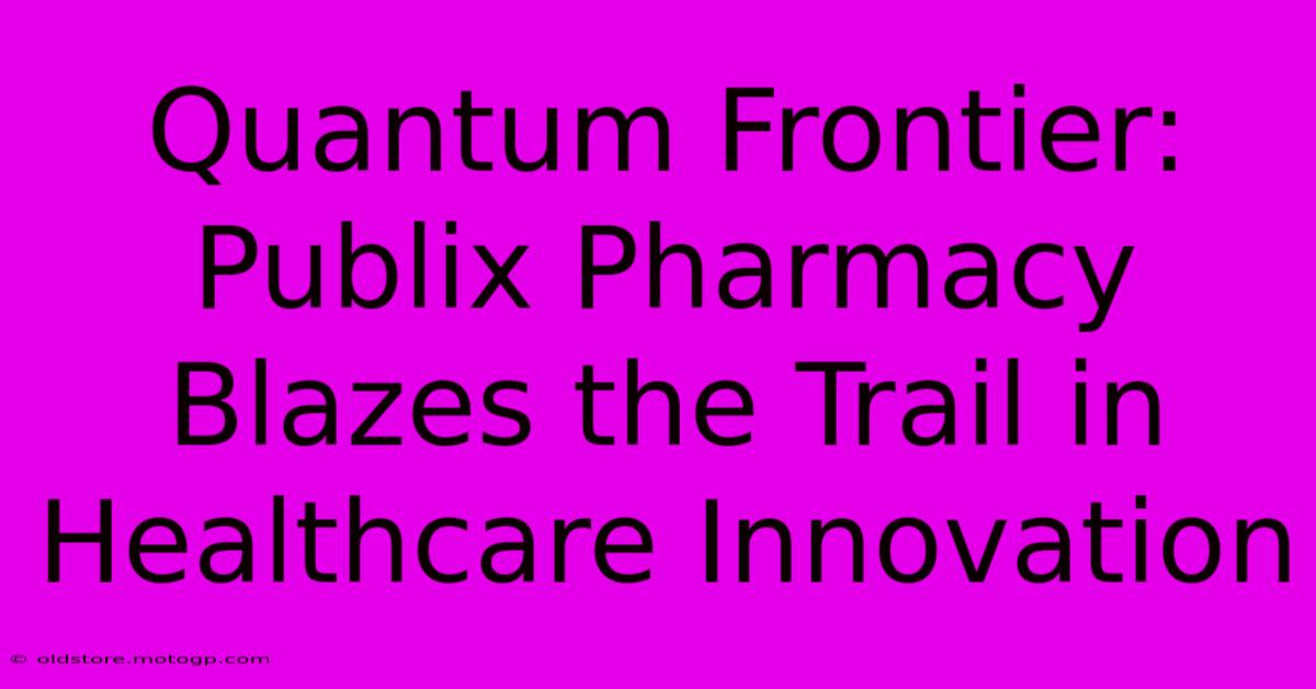 Quantum Frontier: Publix Pharmacy Blazes The Trail In Healthcare Innovation