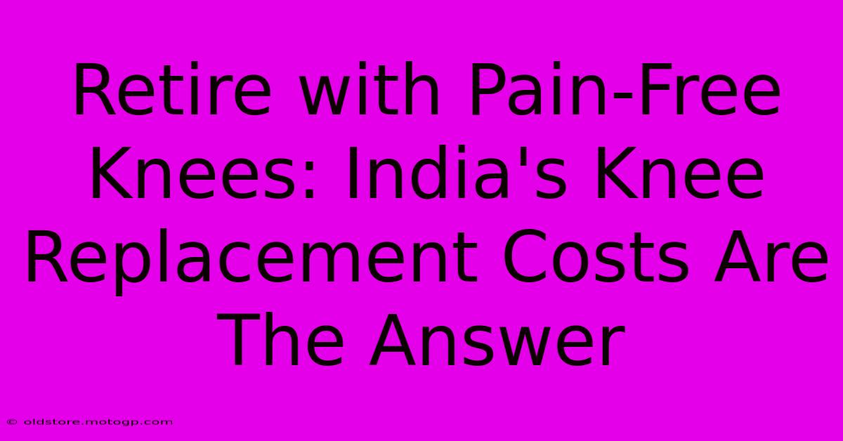 Retire With Pain-Free Knees: India's Knee Replacement Costs Are The Answer