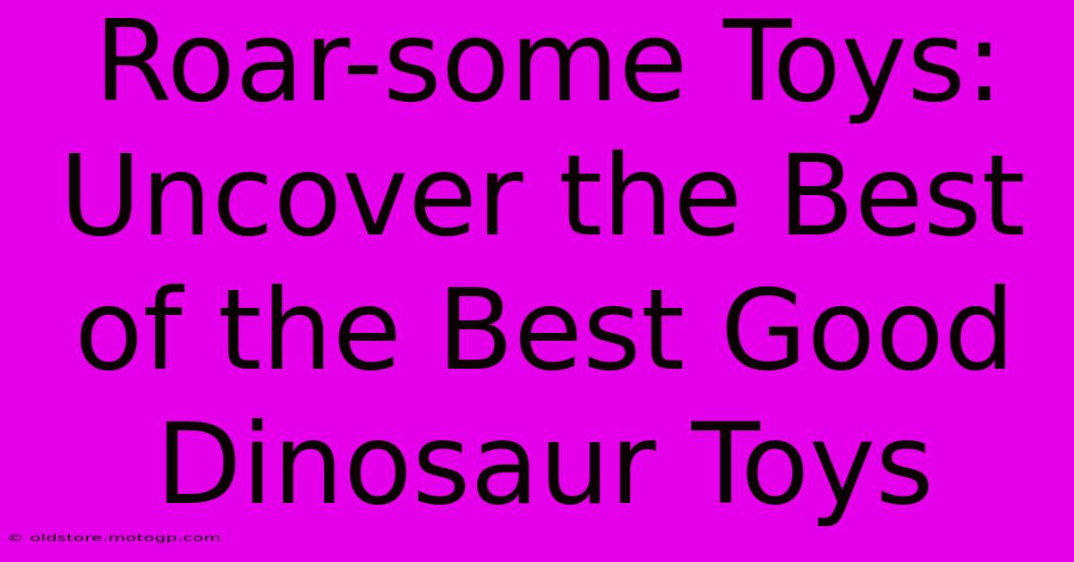 Roar-some Toys: Uncover The Best Of The Best Good Dinosaur Toys