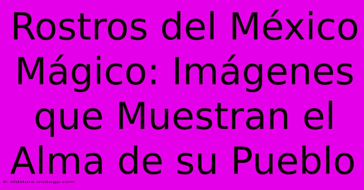 Rostros Del México Mágico: Imágenes Que Muestran El Alma De Su Pueblo