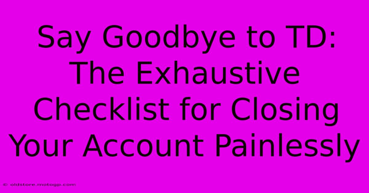 Say Goodbye To TD: The Exhaustive Checklist For Closing Your Account Painlessly