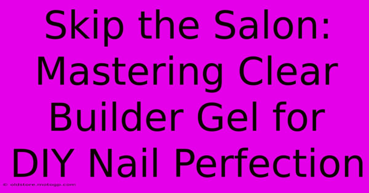 Skip The Salon: Mastering Clear Builder Gel For DIY Nail Perfection