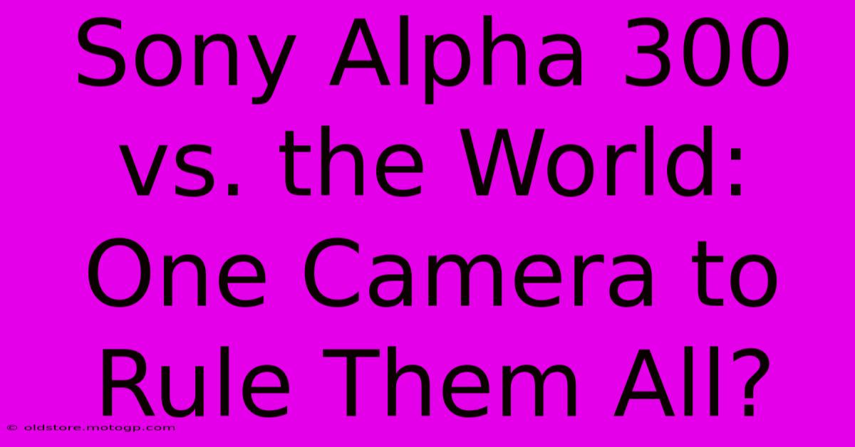 Sony Alpha 300 Vs. The World: One Camera To Rule Them All?