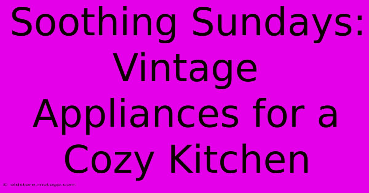 Soothing Sundays: Vintage Appliances For A Cozy Kitchen