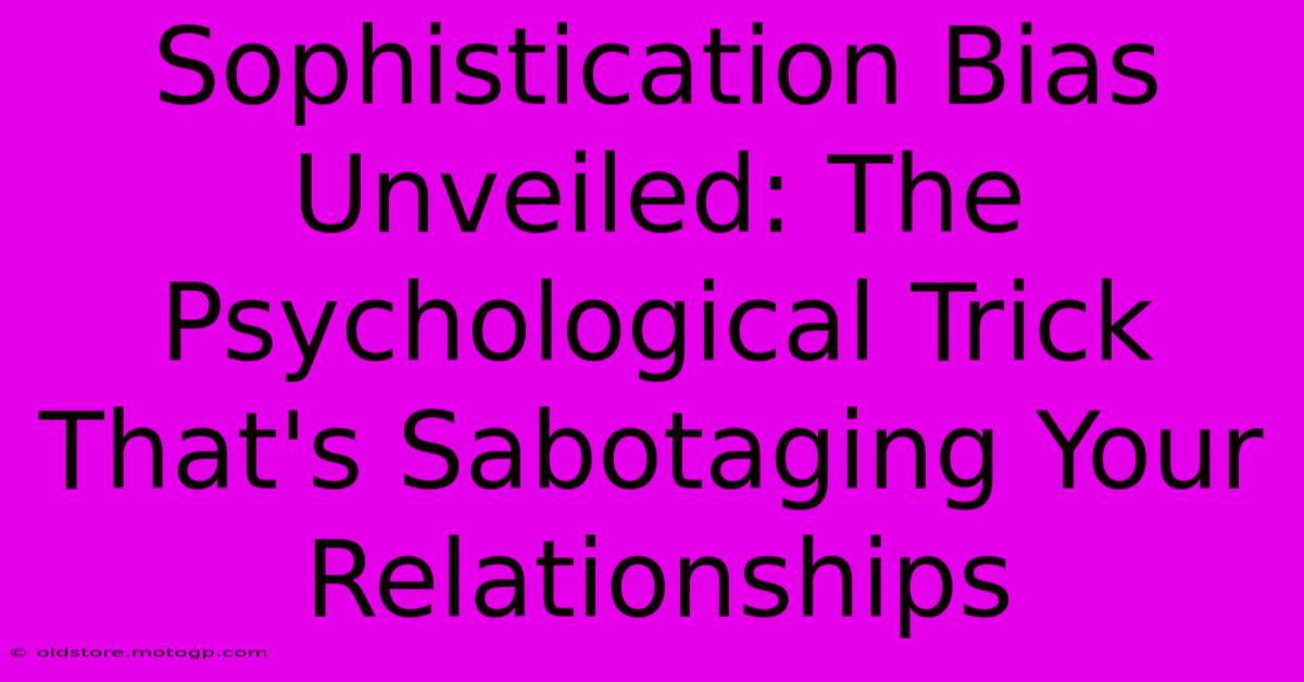 Sophistication Bias Unveiled: The Psychological Trick That's Sabotaging Your Relationships