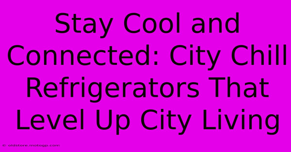 Stay Cool And Connected: City Chill Refrigerators That Level Up City Living