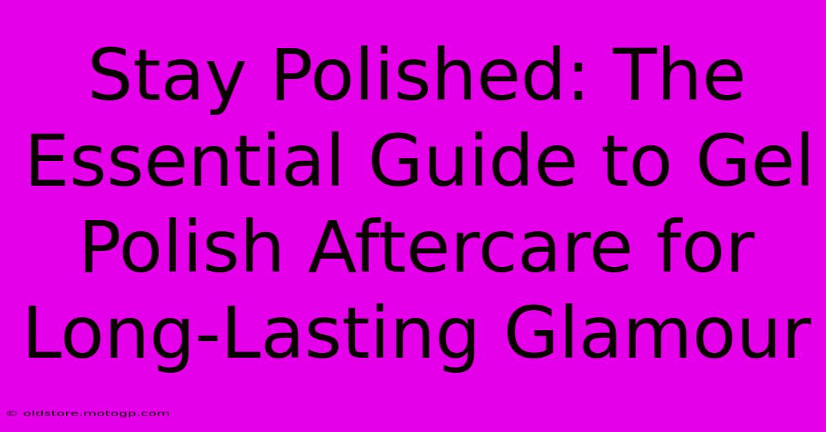 Stay Polished: The Essential Guide To Gel Polish Aftercare For Long-Lasting Glamour