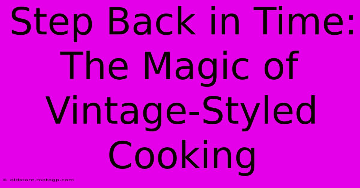 Step Back In Time: The Magic Of Vintage-Styled Cooking