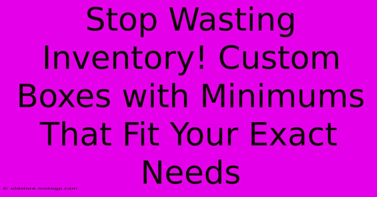 Stop Wasting Inventory! Custom Boxes With Minimums That Fit Your Exact Needs