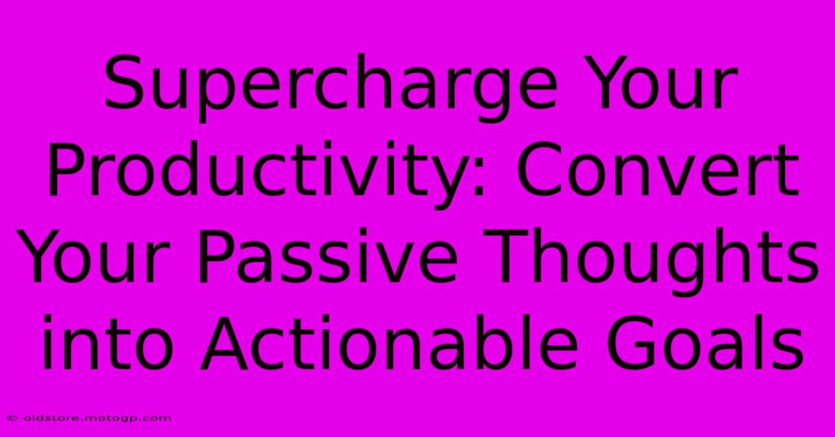 Supercharge Your Productivity: Convert Your Passive Thoughts Into Actionable Goals