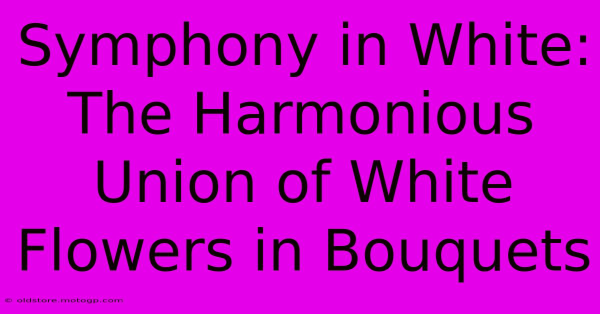 Symphony In White: The Harmonious Union Of White Flowers In Bouquets