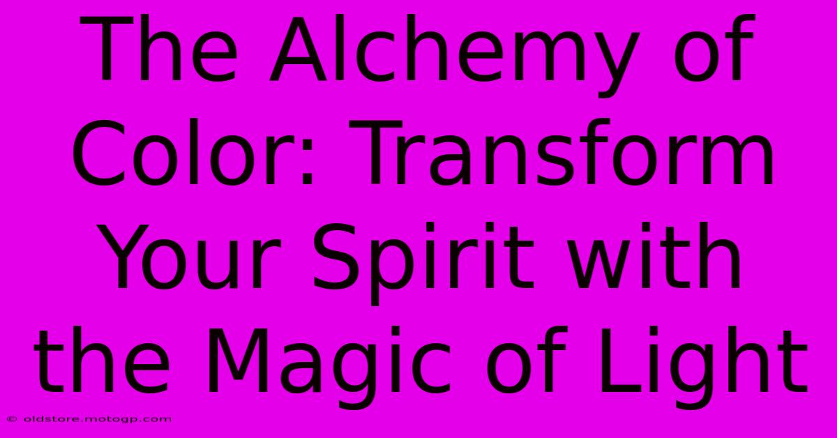 The Alchemy Of Color: Transform Your Spirit With The Magic Of Light