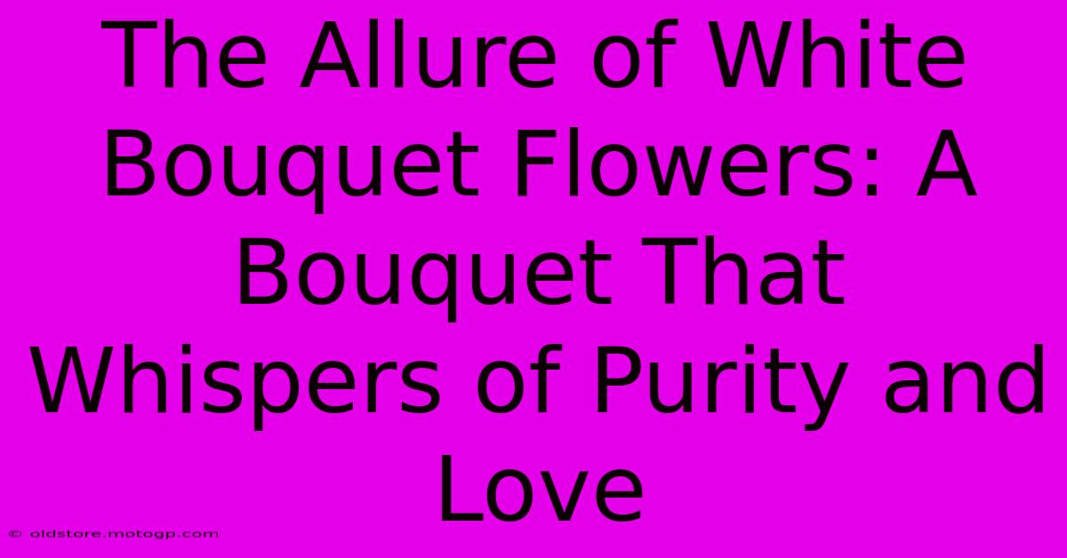 The Allure Of White Bouquet Flowers: A Bouquet That Whispers Of Purity And Love