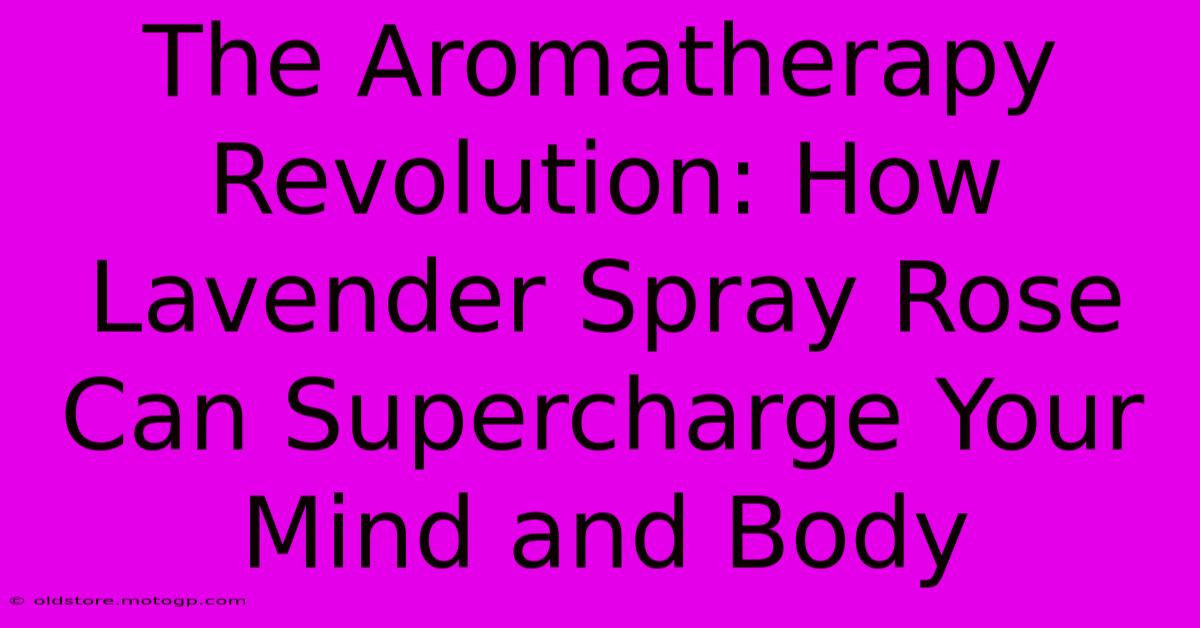 The Aromatherapy Revolution: How Lavender Spray Rose Can Supercharge Your Mind And Body