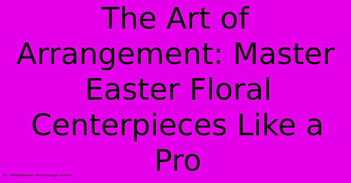 The Art Of Arrangement: Master Easter Floral Centerpieces Like A Pro