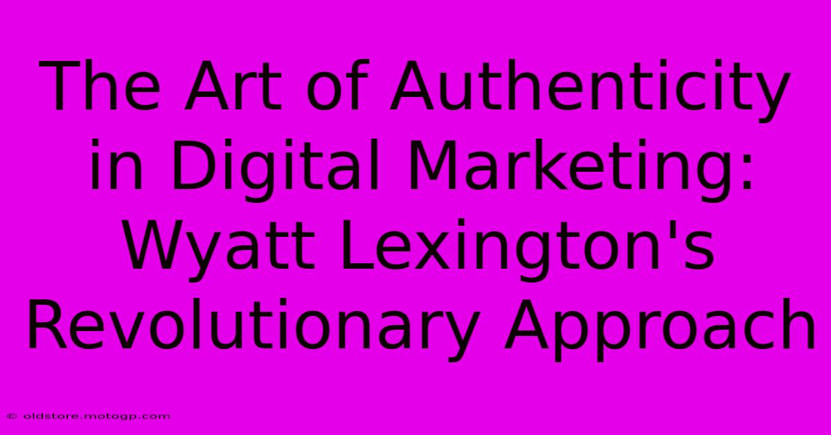 The Art Of Authenticity In Digital Marketing: Wyatt Lexington's Revolutionary Approach