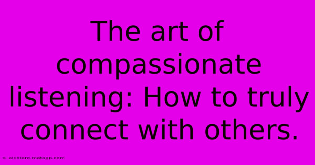 The Art Of Compassionate Listening: How To Truly Connect With Others.