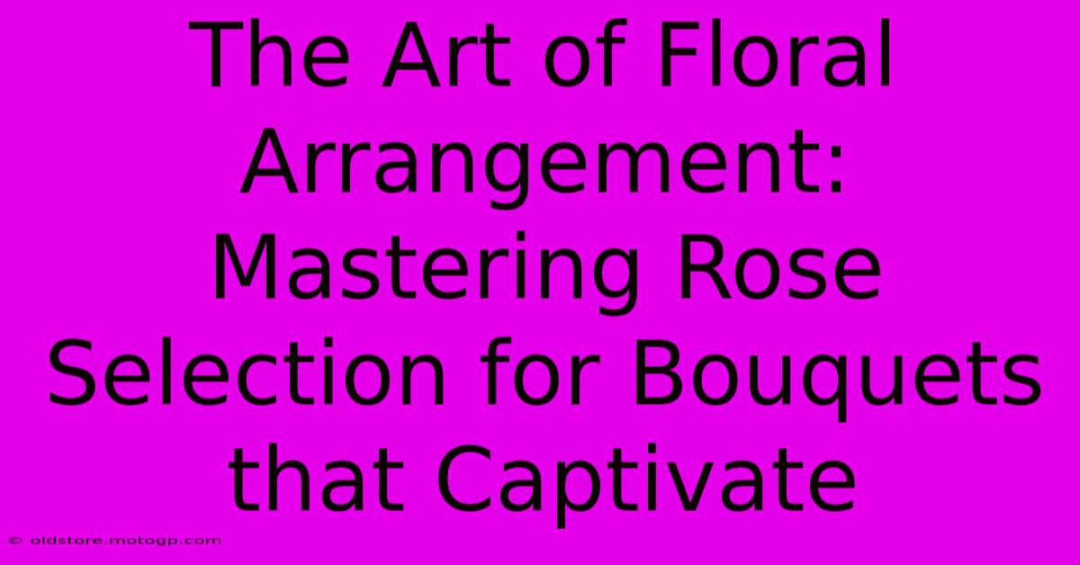 The Art Of Floral Arrangement: Mastering Rose Selection For Bouquets That Captivate