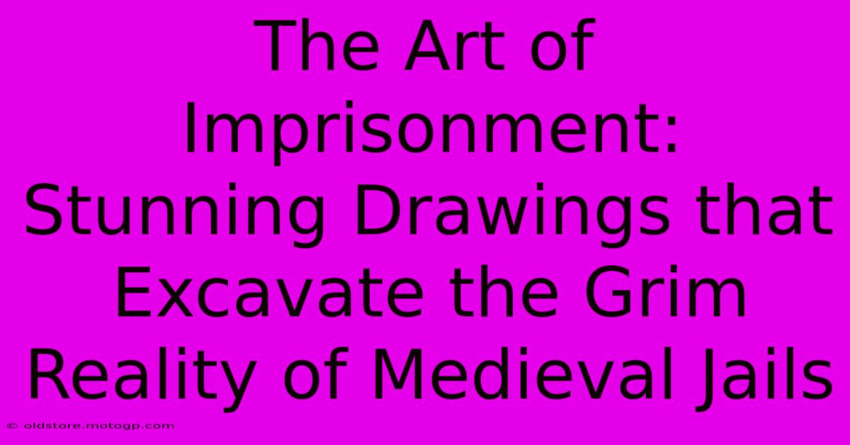 The Art Of Imprisonment: Stunning Drawings That Excavate The Grim Reality Of Medieval Jails