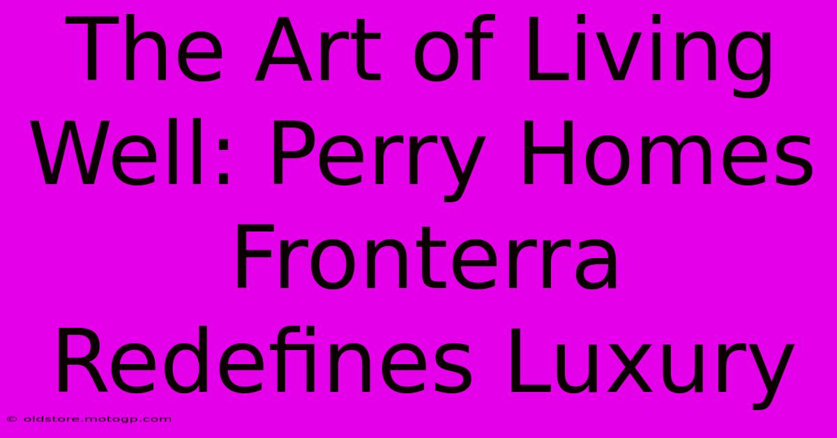 The Art Of Living Well: Perry Homes Fronterra Redefines Luxury