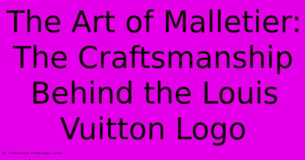 The Art Of Malletier: The Craftsmanship Behind The Louis Vuitton Logo