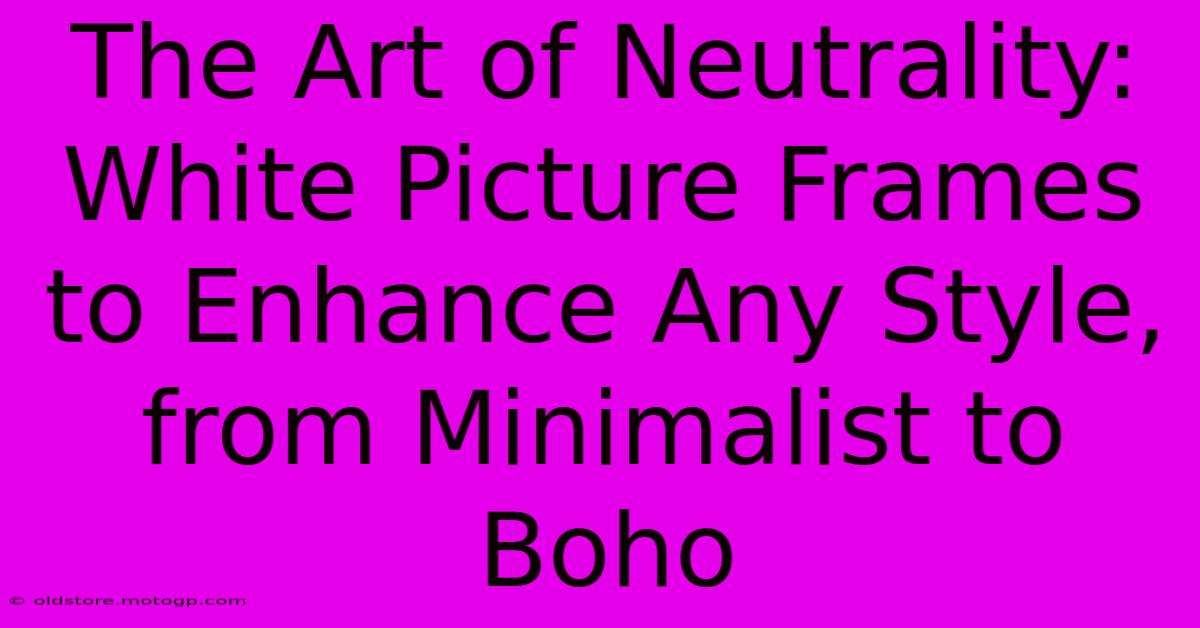 The Art Of Neutrality: White Picture Frames To Enhance Any Style, From Minimalist To Boho