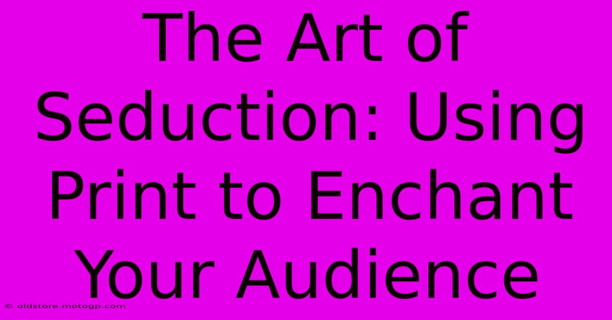 The Art Of Seduction: Using Print To Enchant Your Audience