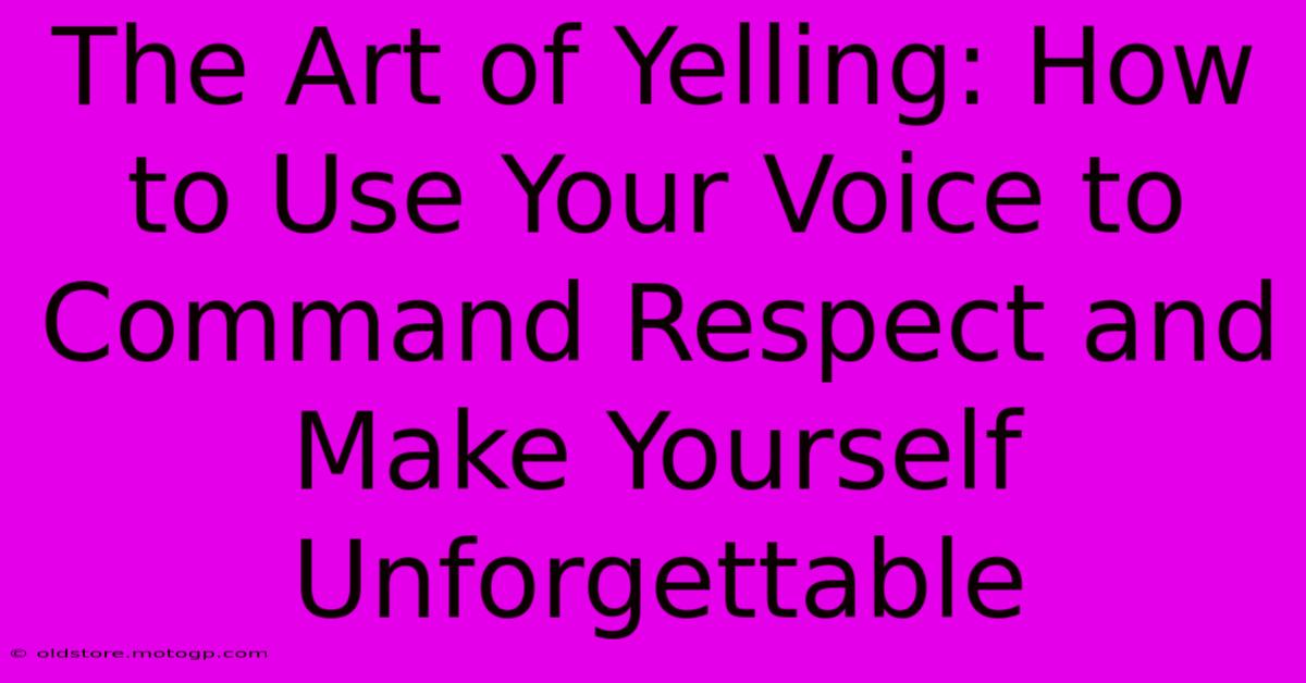 The Art Of Yelling: How To Use Your Voice To Command Respect And Make Yourself Unforgettable