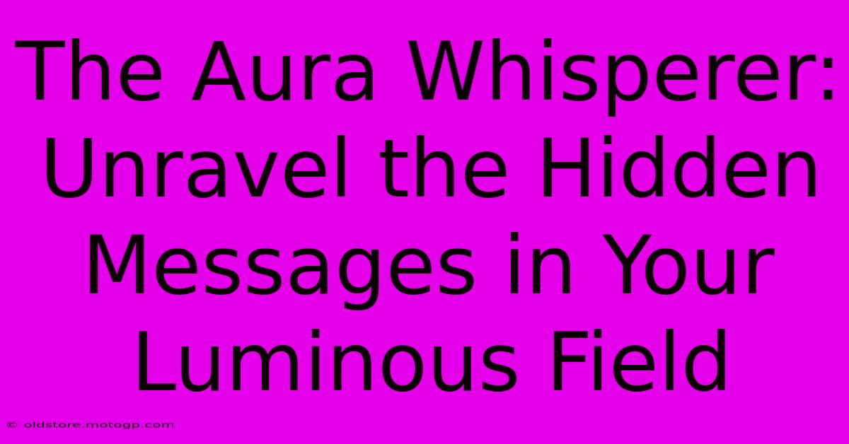 The Aura Whisperer: Unravel The Hidden Messages In Your Luminous Field