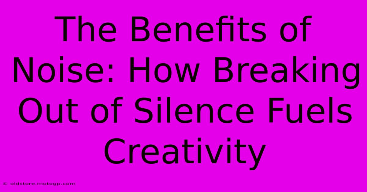 The Benefits Of Noise: How Breaking Out Of Silence Fuels Creativity