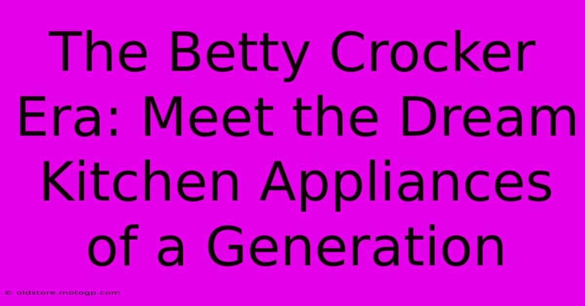 The Betty Crocker Era: Meet The Dream Kitchen Appliances Of A Generation