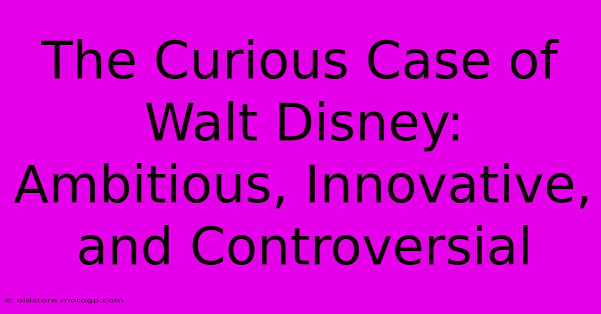 The Curious Case Of Walt Disney: Ambitious, Innovative, And Controversial