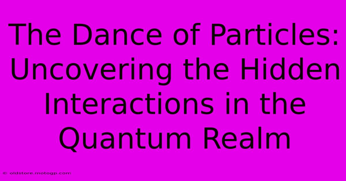 The Dance Of Particles: Uncovering The Hidden Interactions In The Quantum Realm