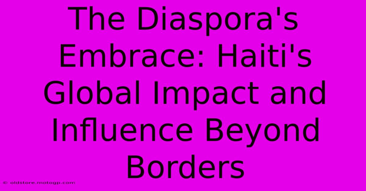 The Diaspora's Embrace: Haiti's Global Impact And Influence Beyond Borders