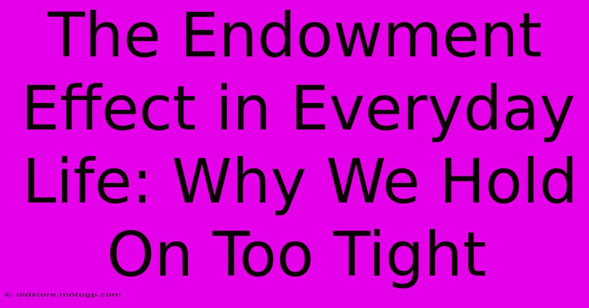 The Endowment Effect In Everyday Life: Why We Hold On Too Tight