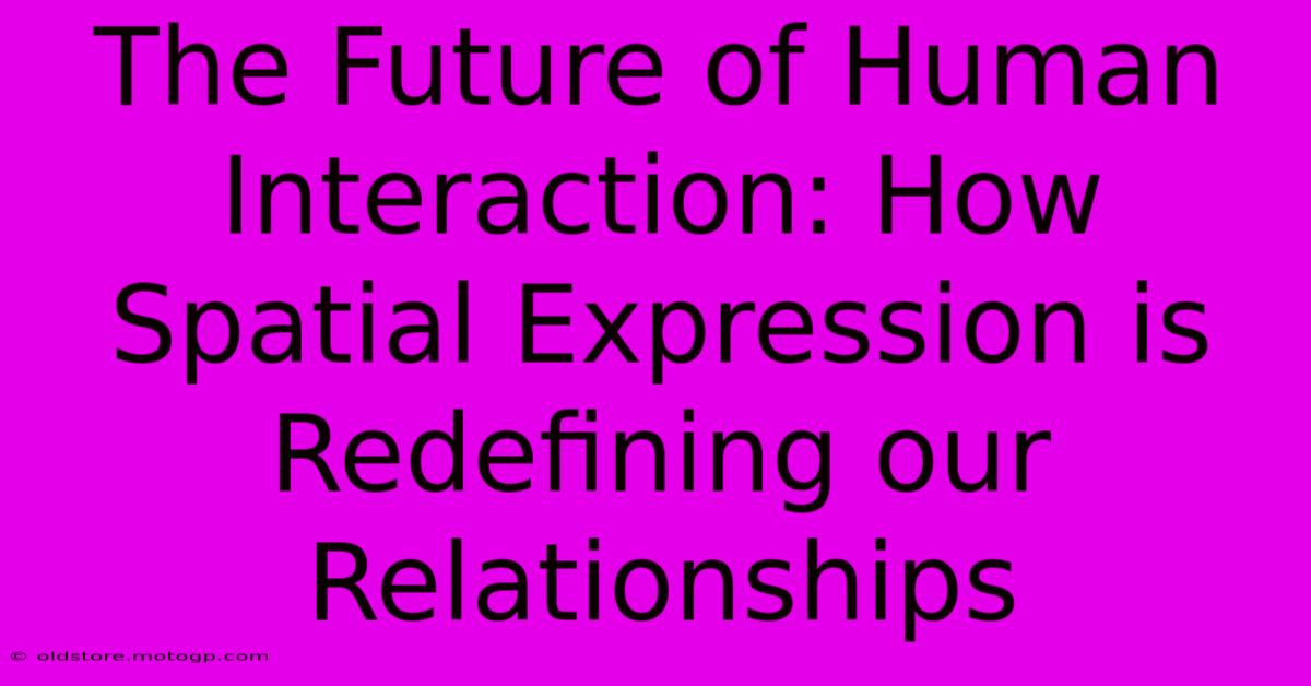 The Future Of Human Interaction: How Spatial Expression Is Redefining Our Relationships