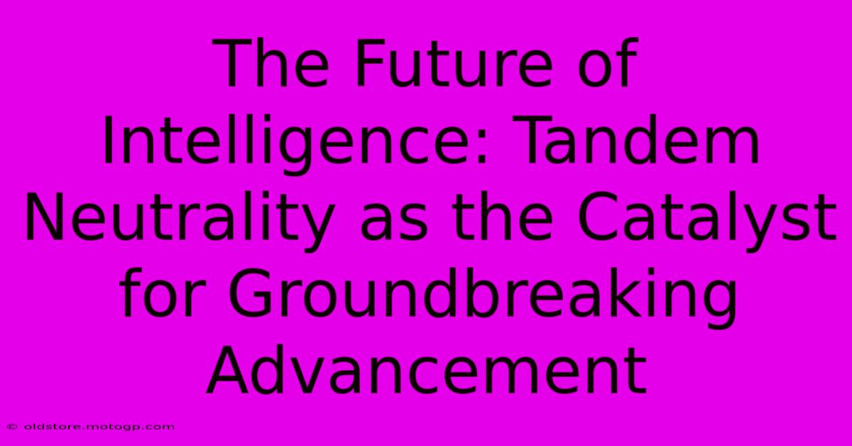 The Future Of Intelligence: Tandem Neutrality As The Catalyst For Groundbreaking Advancement